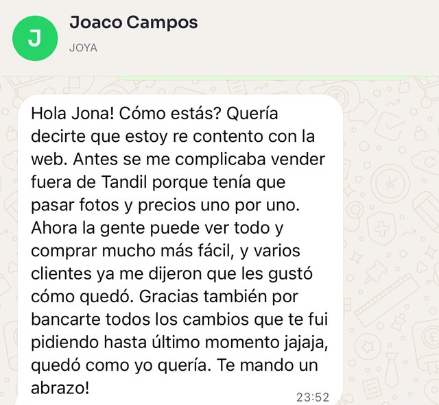 Mensaje de Joaco Campos, de JOYA: Hola Jona, cómo estás. Quería decirte que estoy re contento con la web. Antes se me complicaba vender fuera de Tandil porque tenía que pasar fotos y precios uno por uno. Ahora la gente puede ver todo y comprar mucho más fácil, y varios clientes ya me dijeron que les gustó cómo quedó. Gracias también por bancarte todos los cambios que te fui pidiendo hasta último momento jajaja, quedó como yo quería. Te mando un abrazo.
