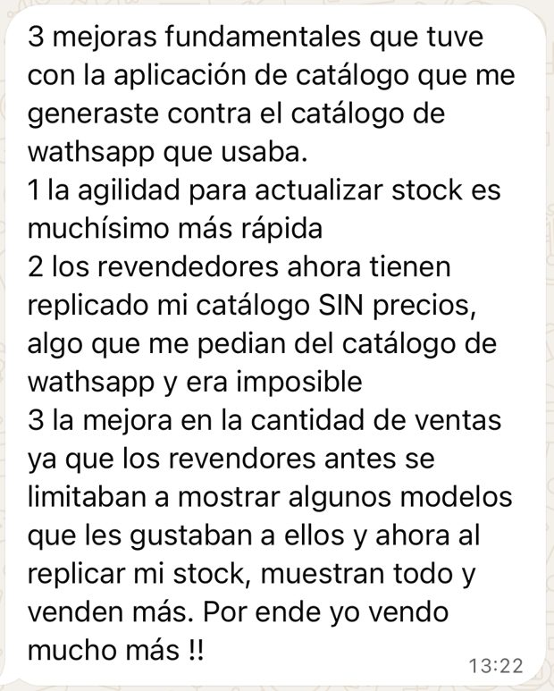 Mensaje del cliente: 3 mejoras fundamentales con la aplicación de catálogo. La agilidad para actualizar stock es muchísimo más rápida. Los revendedores ahora tienen replicado mi catálogo sin precios, algo que era imposible con el catálogo de WhatsApp. Y la mejora en la cantidad de ventas: los revendedores ahora muestran todo y venden más.